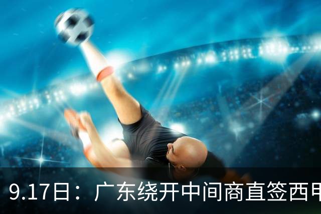 9.17日：广东绕开中间商直签西甲效率王惹众怒？新帅欧洲淘人碰外援新规，宏远这局谁亏谁赚